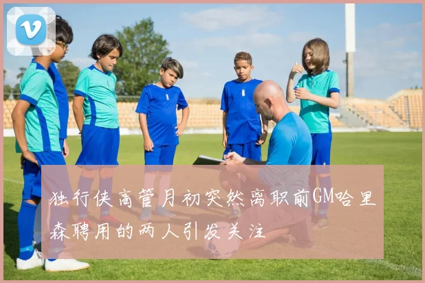 独行侠高管月初突然离职前GM哈里森聘用的两人引发关注