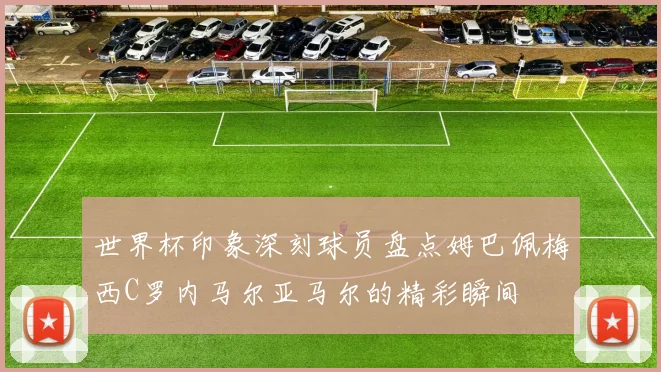 世界杯印象深刻球员盘点姆巴佩梅西C罗内马尔亚马尔的精彩瞬间